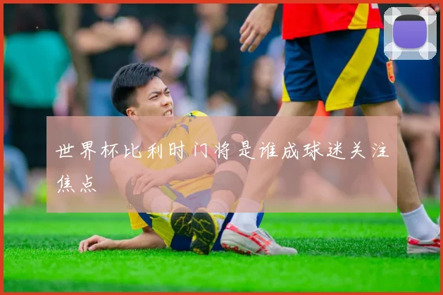 世界杯比利时门将是谁成球迷关注焦点