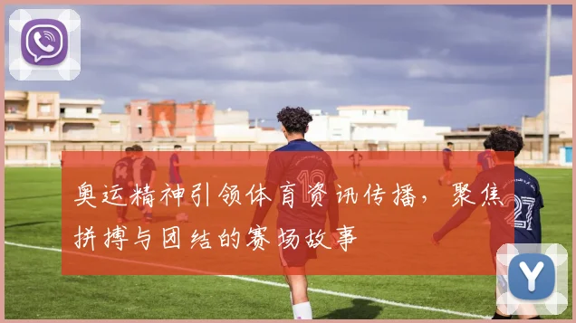 奥运精神引领体育资讯传播,聚焦拼搏与团结的赛场故事