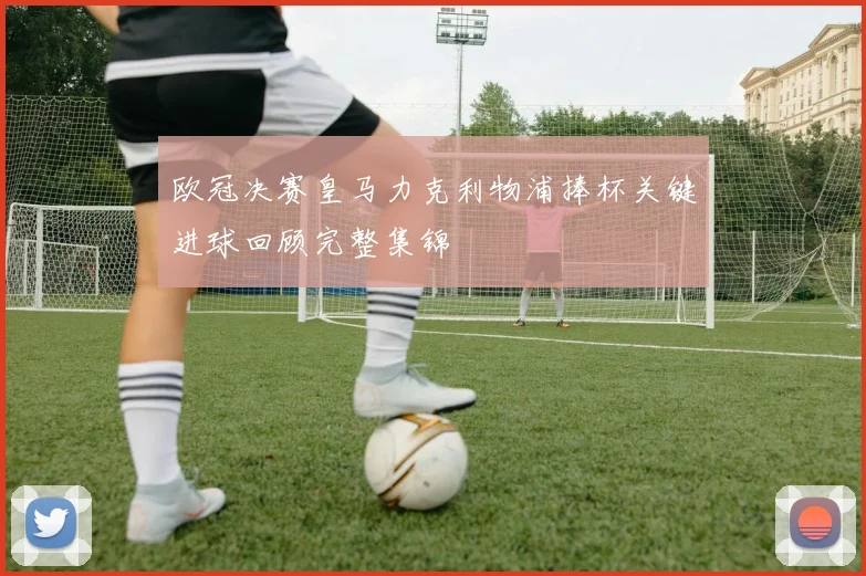 欧冠决赛皇马力克利物浦捧杯关键进球回顾完整集锦