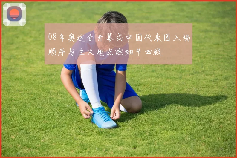 08年奥运会开幕式中国代表团入场顺序与主火炬点燃细节回顾