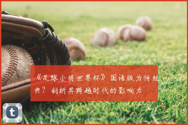 《足球小将世界杯》国语版为何经典?剖析其跨越时代的影响力