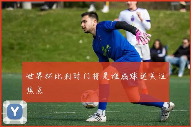 世界杯比利时门将是谁成球迷关注焦点