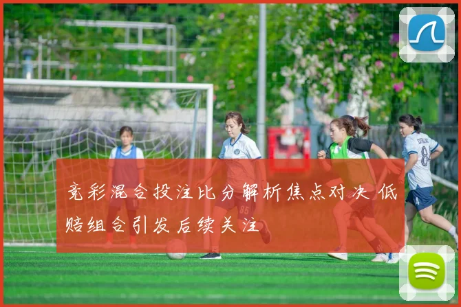 竞彩混合投注比分解析焦点对决 低赔组合引发后续关注