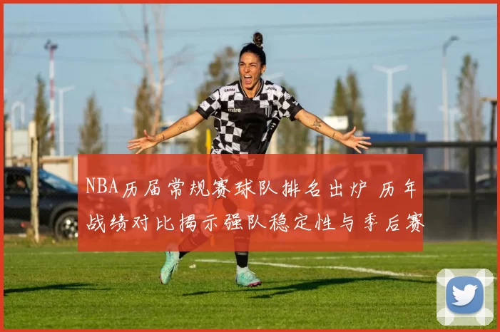 NBA历届常规赛球队排名出炉 历年战绩对比揭示强队稳定性与季后赛竞争力