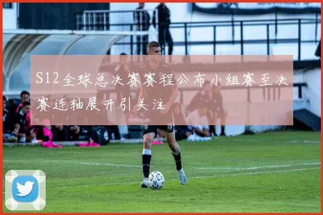 S12全球总决赛赛程公布小组赛至决赛连轴展开引关注