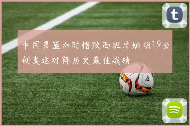 中国男篮加时惜败西班牙姚明19分创奥运对阵历史最佳战绩