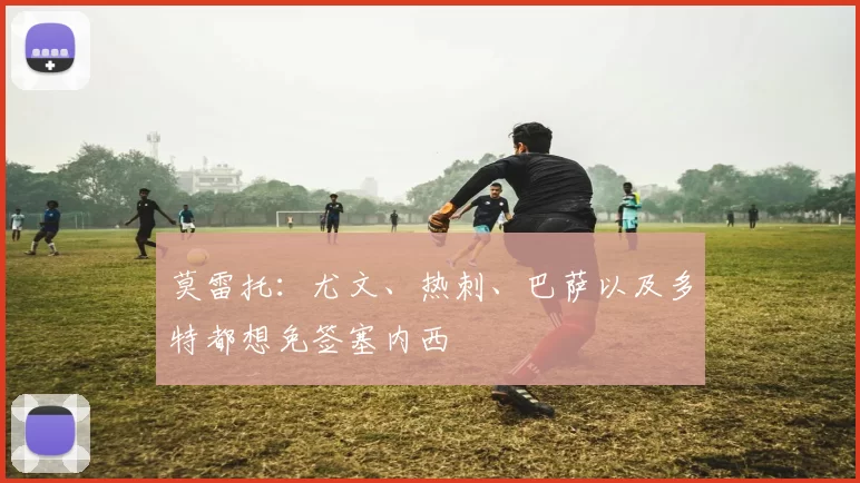 莫雷托：尤文、热刺、巴萨以及多特都想免签塞内西