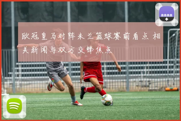 欧冠皇马对阵米兰篮球赛前看点 相关新闻与双方交锋焦点