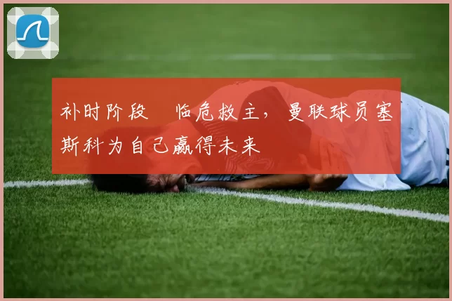 补时阶段​临危救主，曼联球员塞斯科为自己赢得未来