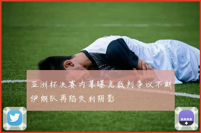 亚洲杯决赛内幕曝光裁判争议不断伊朗队再陷失利阴影