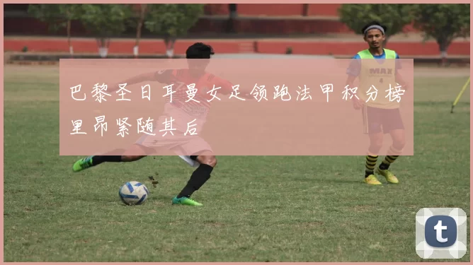 巴黎圣日耳曼女足领跑法甲积分榜里昂紧随其后