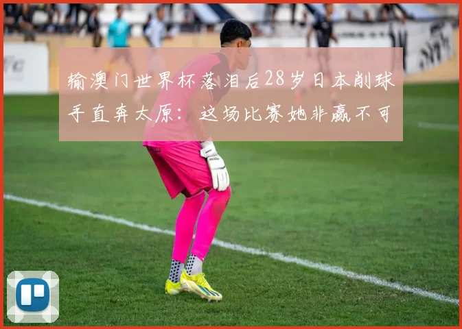 输澳门世界杯落泪后28岁日本削球手直奔太原：这场比赛她非赢不可