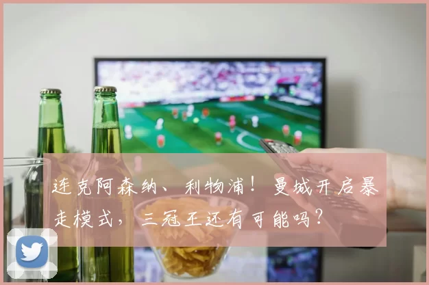 连克阿森纳、利物浦！曼城开启暴走模式，三冠王还有可能吗？