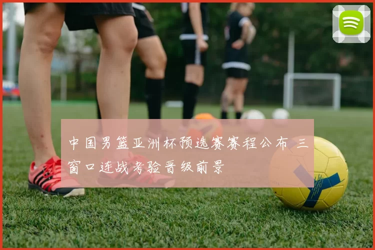 中国男篮亚洲杯预选赛赛程公布 三窗口连战考验晋级前景