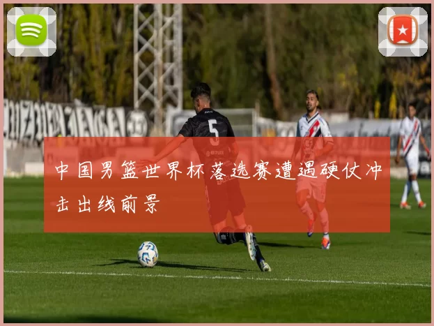 中国男篮世界杯落选赛遭遇硬仗冲击出线前景