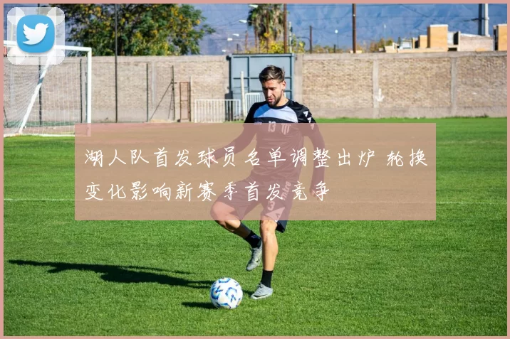 湖人队首发球员名单调整出炉 轮换变化影响新赛季首发竞争