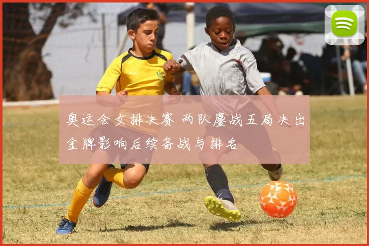 奥运会女排决赛 两队鏖战五局决出金牌影响后续备战与排名