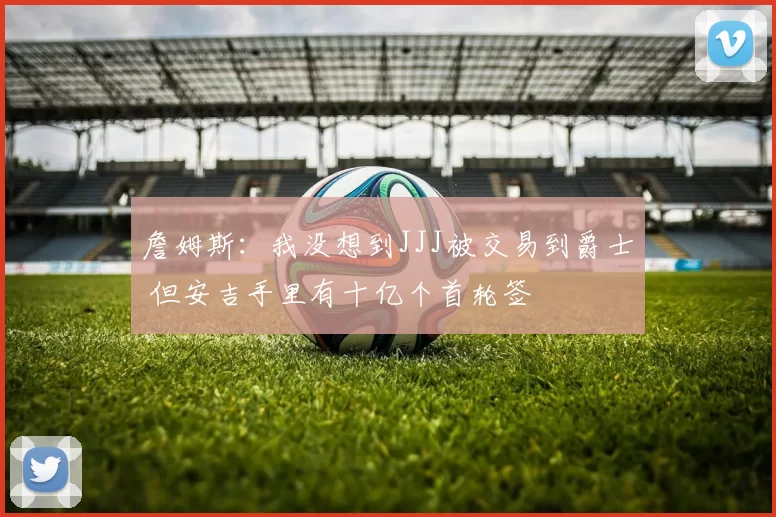 詹姆斯：我没想到JJJ被交易到爵士 但安吉手里有十亿个首轮签