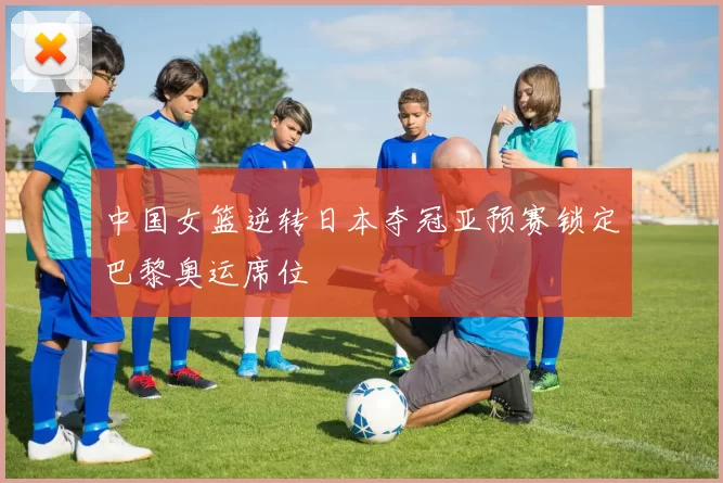 中国女篮逆转日本夺冠亚预赛锁定巴黎奥运席位
