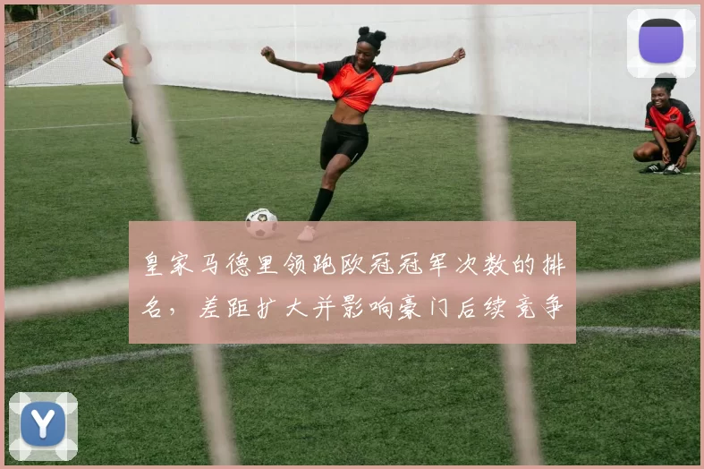 皇家马德里领跑欧冠冠军次数的排名，差距扩大并影响豪门后续竞争态势