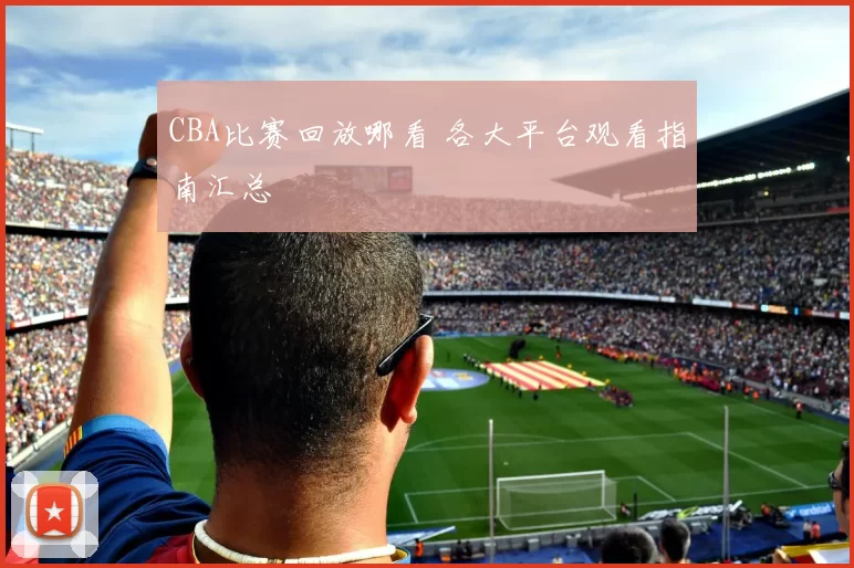 CBA比赛回放哪看 各大平台观看指南汇总