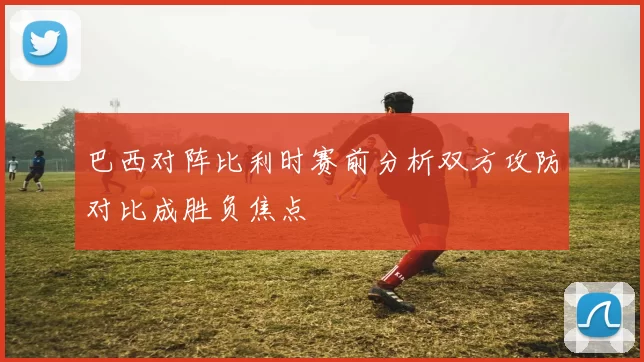 巴西对阵比利时赛前分析双方攻防对比成胜负焦点