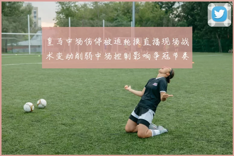 皇马中场伤停被迫轮换直播现场战术变动削弱中场控制影响争冠节奏