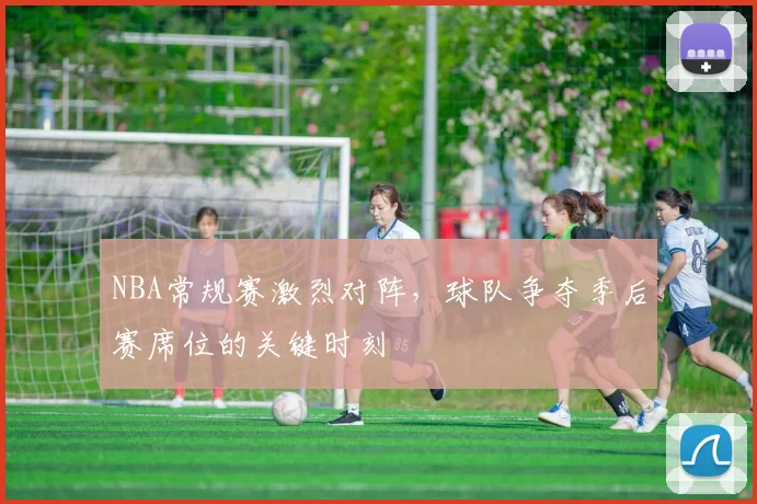 NBA常规赛激烈对阵，球队争夺季后赛席位的关键时刻