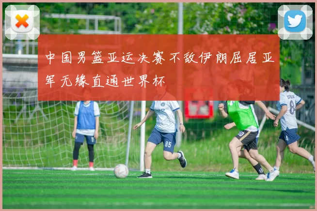 中国男篮亚运决赛不敌伊朗屈居亚军无缘直通世界杯