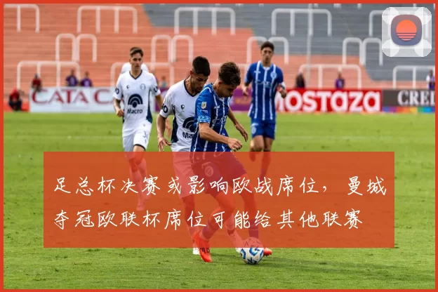 足总杯决赛或影响欧战席位，曼城夺冠欧联杯席位可能给其他联赛