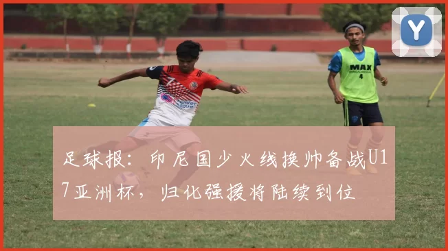足球报：印尼国少火线换帅备战U17亚洲杯，归化强援将陆续到位