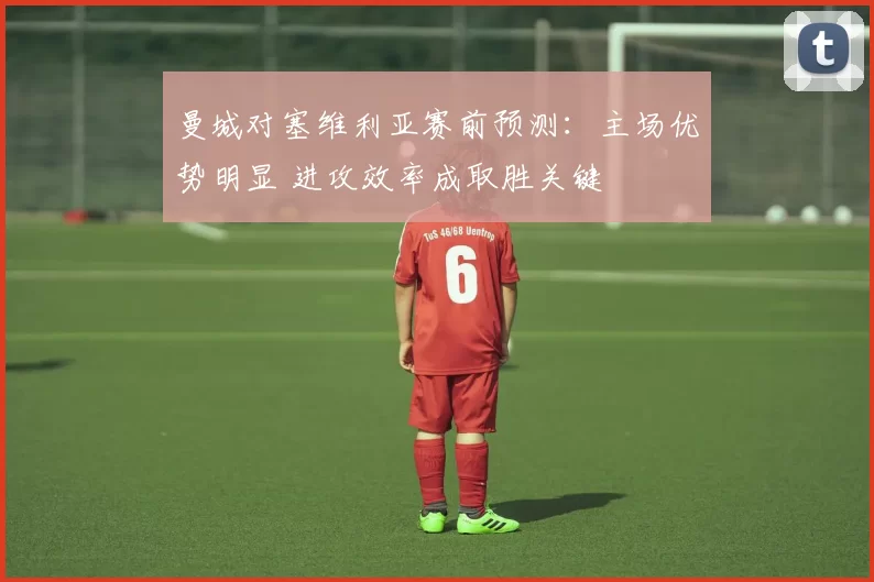 曼城对塞维利亚赛前预测：主场优势明显 进攻效率成取胜关键