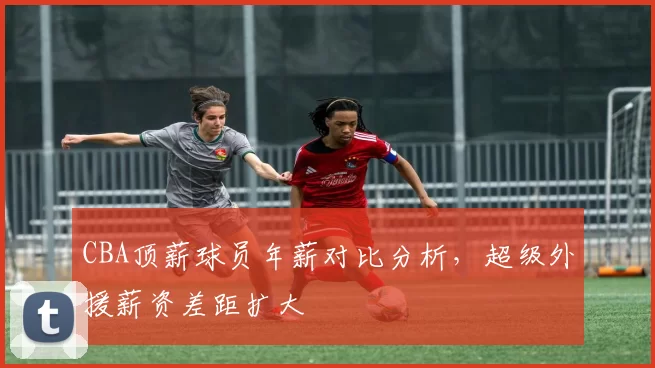 CBA顶薪球员年薪对比分析，超级外援薪资差距扩大