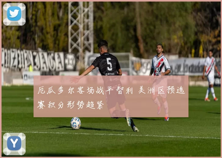 厄瓜多尔客场战平智利 美洲区预选赛积分形势趋紧