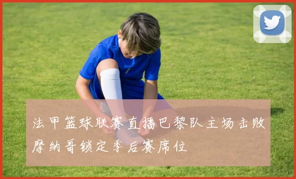 法甲篮球联赛直播巴黎队主场击败摩纳哥锁定季后赛席位