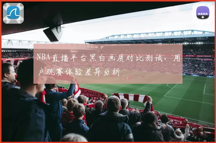 NBA直播平台黑白画质对比测试，用户观赛体验差异分析