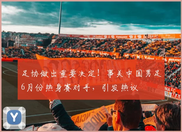 足协做出重要决定！事关中国男足6月份热身赛对手，引发热议