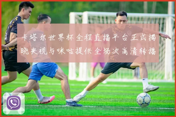 卡塔尔世界杯全程直播平台正式揭晓央视与咪咕提供全场次高清转播