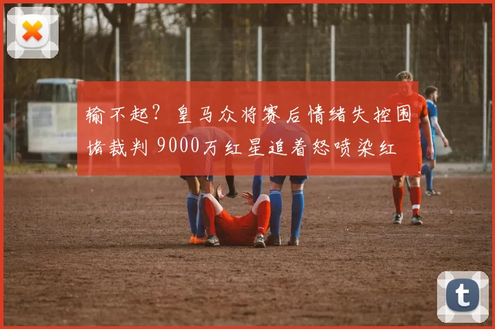 输不起？皇马众将赛后情绪失控围堵裁判 9000万红星追着怒喷染红