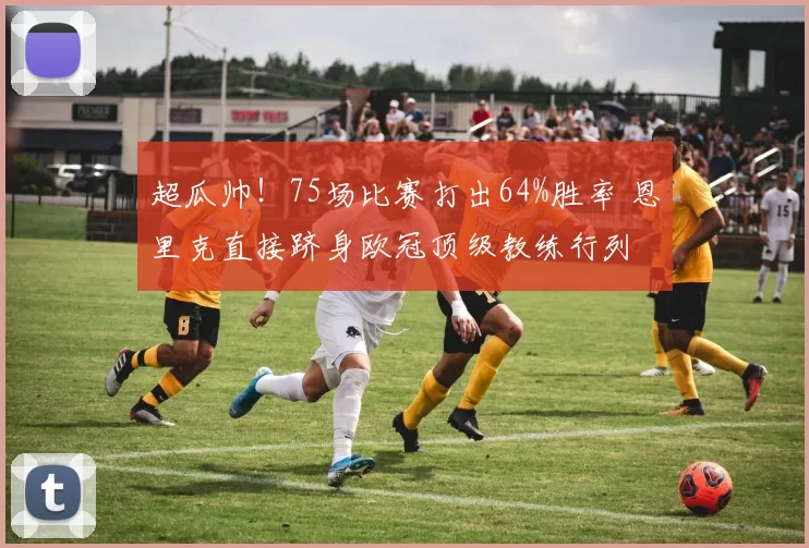 超瓜帅！75场比赛打出64%胜率 恩里克直接跻身欧冠顶级教练行列