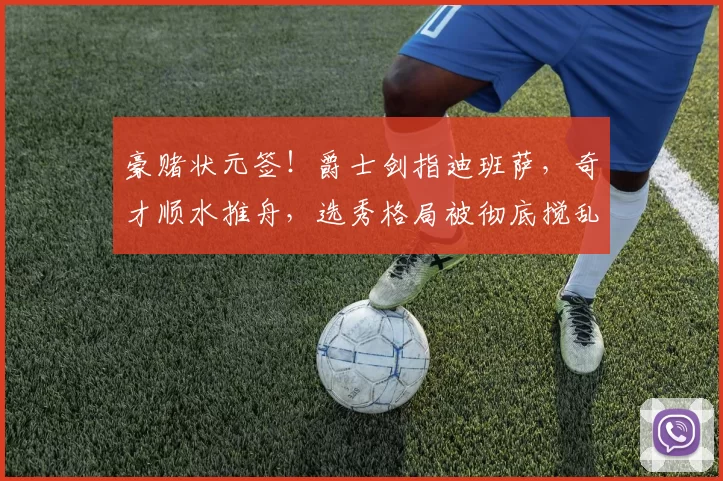 豪赌状元签！爵士剑指迪班萨，奇才顺水推舟，选秀格局被彻底搅乱