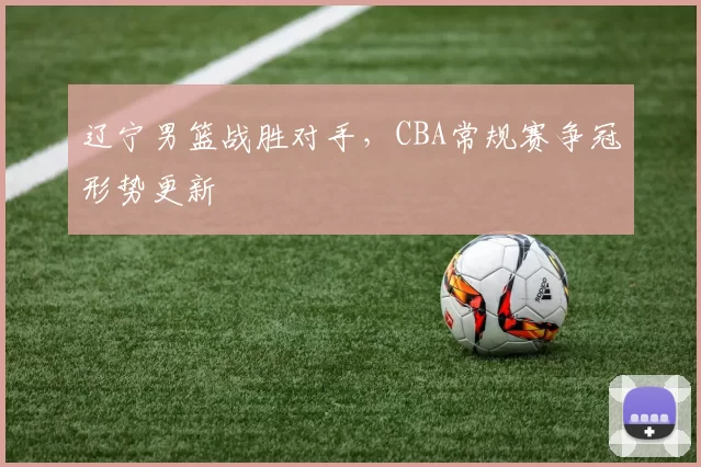 辽宁男篮战胜对手，CBA常规赛争冠形势更新
