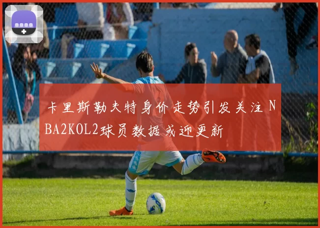 卡里斯勒夫特身价走势引发关注 NBA2KOL2球员数据或迎更新
