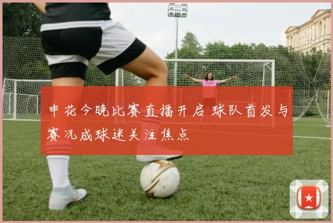 申花今晚比赛直播开启 球队首发与赛况成球迷关注焦点