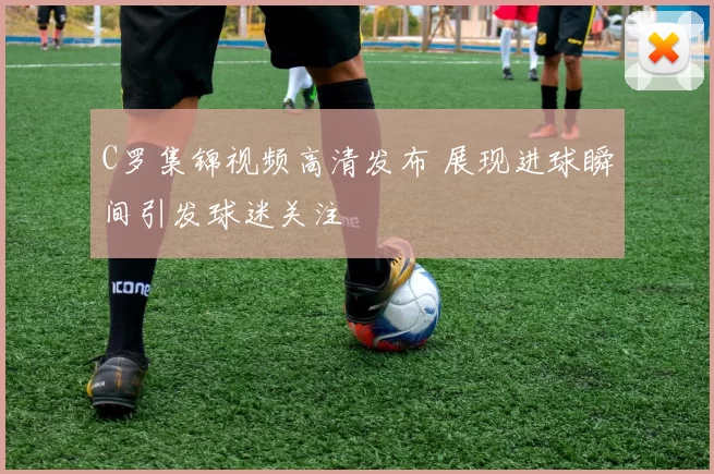 C罗集锦视频高清发布 展现进球瞬间引发球迷关注
