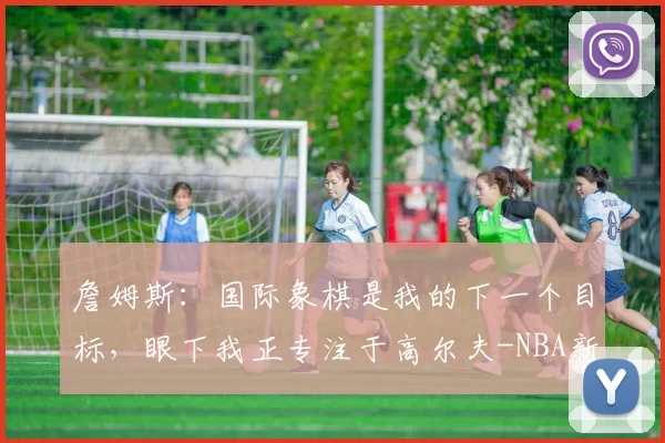 詹姆斯：国际象棋是我的下一个目标，眼下我正专注于高尔夫-NBA新闻