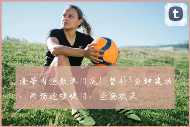 谢蒂内拯救津门虎！替补5分钟建功，两场连续破门，全场欢庆