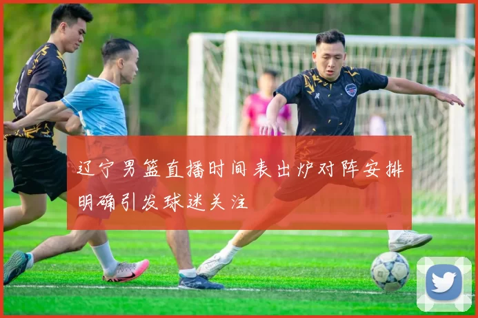 辽宁男篮直播时间表出炉对阵安排明确引发球迷关注