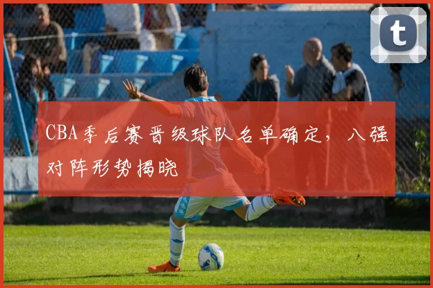 CBA季后赛晋级球队名单确定，八强对阵形势揭晓