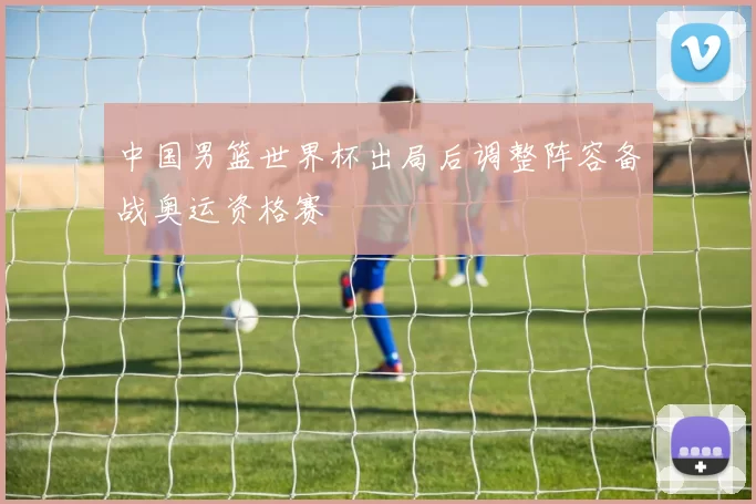 中国男篮世界杯出局后调整阵容备战奥运资格赛